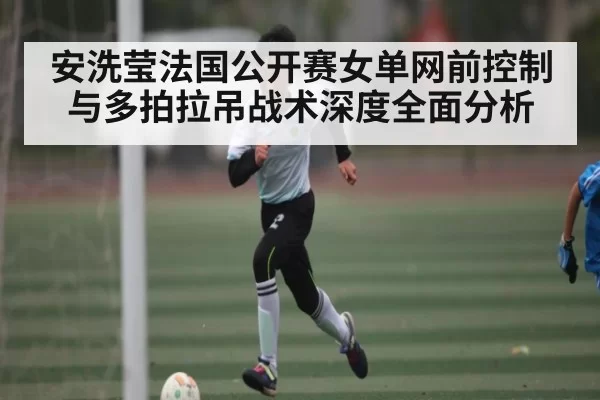 安洗莹法国公开赛女单网前控制与多拍拉吊战术深度全面分析